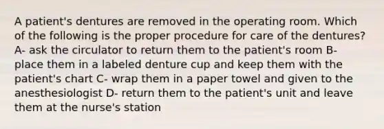 A patient's dentures are removed in the operating room. Which of the following is the proper procedure for care of the dentures? A- ask the circulator to return them to the patient's room B- place them in a labeled denture cup and keep them with the patient's chart C- wrap them in a paper towel and given to the anesthesiologist D- return them to the patient's unit and leave them at the nurse's station