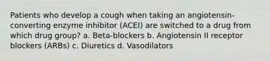 Patients who develop a cough when taking an angiotensin-converting enzyme inhibitor (ACEI) are switched to a drug from which drug group? a. Beta-blockers b. Angiotensin II receptor blockers (ARBs) c. Diuretics d. Vasodilators