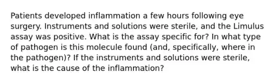 Patients developed inflammation a few hours following eye surgery. Instruments and solutions were sterile, and the Limulus assay was positive. What is the assay specific for? In what type of pathogen is this molecule found (and, specifically, where in the pathogen)? If the instruments and solutions were sterile, what is the cause of the inflammation?