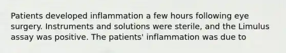 Patients developed inflammation a few hours following eye surgery. Instruments and solutions were sterile, and the Limulus assay was positive. The patients' inflammation was due to