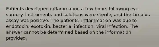 Patients developed inflammation a few hours following eye surgery. Instruments and solutions were sterile, and the Limulus assay was positive. The patients' inflammation was due to endotoxin. exotoxin. bacterial infection. viral infection. The answer cannot be determined based on the information provided.