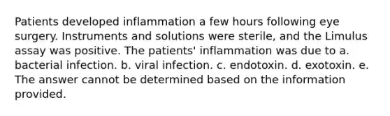 Patients developed inflammation a few hours following eye surgery. Instruments and solutions were sterile, and the Limulus assay was positive. The patients' inflammation was due to a. bacterial infection. b. viral infection. c. endotoxin. d. exotoxin. e. The answer cannot be determined based on the information provided.