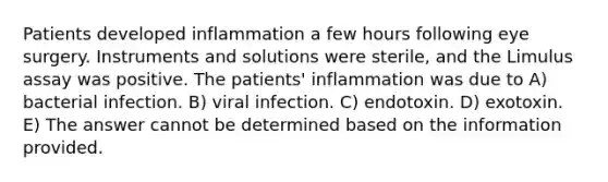 Patients developed inflammation a few hours following eye surgery. Instruments and solutions were sterile, and the Limulus assay was positive. The patients' inflammation was due to A) bacterial infection. B) viral infection. C) endotoxin. D) exotoxin. E) The answer cannot be determined based on the information provided.