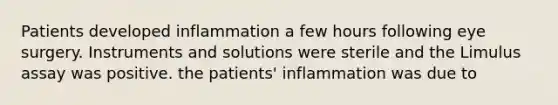 Patients developed inflammation a few hours following eye surgery. Instruments and solutions were sterile and the Limulus assay was positive. the patients' inflammation was due to