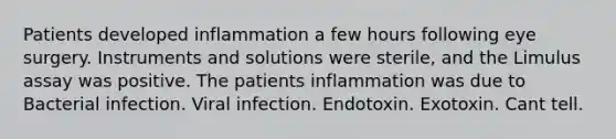 Patients developed inflammation a few hours following eye surgery. Instruments and solutions were sterile, and the Limulus assay was positive. The patients inflammation was due to Bacterial infection. Viral infection. Endotoxin. Exotoxin. Cant tell.