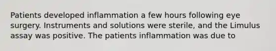 Patients developed inflammation a few hours following eye surgery. Instruments and solutions were sterile, and the Limulus assay was positive. The patients inflammation was due to