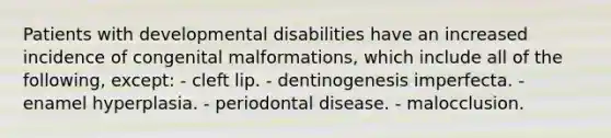 Patients with developmental disabilities have an increased incidence of congenital malformations, which include all of the following, except: - cleft lip. - dentinogenesis imperfecta. - enamel hyperplasia. - periodontal disease. - malocclusion.