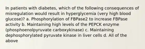 In patients with diabetes, which of the following consequences of misregulation would result in hyperglycemia (very high blood glucose)? a. Phosphorylation of FBPase2 to increase FBPase activity b. Maintaining high levels of the PEPCK enzyme (phosphoenolpyruvate carboxykinase) c. Maintaining dephosphorylated pyruvate kinase in liver cells d. All of the above