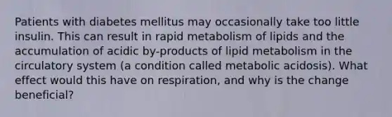 Patients with diabetes mellitus may occasionally take too little insulin. This can result in rapid metabolism of lipids and the accumulation of acidic by-products of lipid metabolism in the circulatory system (a condition called metabolic acidosis). What effect would this have on respiration, and why is the change beneficial?