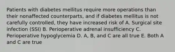 Patients with diabetes mellitus require more operations than their nonaffected counterparts, and if diabetes mellitus is not carefully controlled, they have increased risk of A. Surgical site infection (SSI) B. Perioperative adrenal insufficiency C. Perioperative hypoglycemia D. A, B, and C are all true E. Both A and C are true