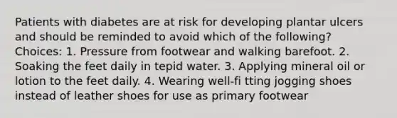 Patients with diabetes are at risk for developing plantar ulcers and should be reminded to avoid which of the following? Choices: 1. Pressure from footwear and walking barefoot. 2. Soaking the feet daily in tepid water. 3. Applying mineral oil or lotion to the feet daily. 4. Wearing well-fi tting jogging shoes instead of leather shoes for use as primary footwear