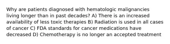 Why are patients diagnosed with hematologic malignancies living longer than in past decades? A) There is an increased availability of less toxic therapies B) Radiation is used in all cases of cancer C) FDA standards for cancer medications have decreased D) Chemotherapy is no longer an accepted treatment