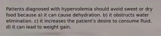 Patients diagnosed with hypervolemia should avoid sweet or dry food because a) it can cause dehydration. b) it obstructs water elimination. c) it increases the patient's desire to consume fluid. d) it can lead to weight gain.