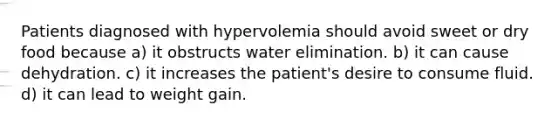 Patients diagnosed with hypervolemia should avoid sweet or dry food because a) it obstructs water elimination. b) it can cause dehydration. c) it increases the patient's desire to consume fluid. d) it can lead to weight gain.