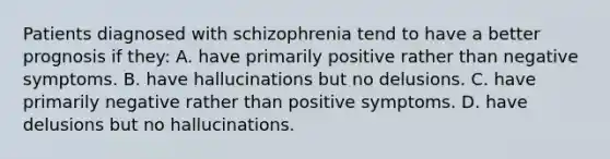 Patients diagnosed with schizophrenia tend to have a better prognosis if they: A. have primarily positive rather than negative symptoms. B. have hallucinations but no delusions. C. have primarily negative rather than positive symptoms. D. have delusions but no hallucinations.