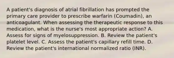 A patient's diagnosis of atrial fibrillation has prompted the primary care provider to prescribe warfarin (Coumadin), an anticoagulant. When assessing the therapeutic response to this medication, what is the nurse's most appropriate action? A. Assess for signs of myelosuppression. B. Review the patient's platelet level. C. Assess the patient's capillary refill time. D. Review the patient's international normalized ratio (INR).