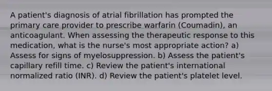 A patient's diagnosis of atrial fibrillation has prompted the primary care provider to prescribe warfarin (Coumadin), an anticoagulant. When assessing the therapeutic response to this medication, what is the nurse's most appropriate action? a) Assess for signs of myelosuppression. b) Assess the patient's capillary refill time. c) Review the patient's international normalized ratio (INR). d) Review the patient's platelet level.