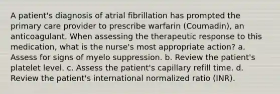 A patient's diagnosis of atrial fibrillation has prompted the primary care provider to prescribe warfarin (Coumadin), an anticoagulant. When assessing the therapeutic response to this medication, what is the nurse's most appropriate action? a. Assess for signs of myelo suppression. b. Review the patient's platelet level. c. Assess the patient's capillary refill time. d. Review the patient's international normalized ratio (INR).