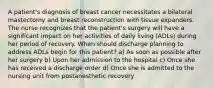 A patient's diagnosis of breast cancer necessitates a bilateral mastectomy and breast reconstruction with tissue expanders. The nurse recognizes that the patient's surgery will have a significant impact on her activities of daily living (ADLs) during her period of recovery. When should discharge planning to address ADLs begin for this patient? a) As soon as possible after her surgery b) Upon her admission to the hospital c) Once she has received a discharge order d) Once she is admitted to the nursing unit from postanesthetic recovery