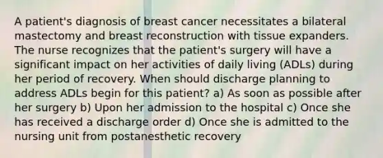 A patient's diagnosis of breast cancer necessitates a bilateral mastectomy and breast reconstruction with tissue expanders. The nurse recognizes that the patient's surgery will have a significant impact on her activities of daily living (ADLs) during her period of recovery. When should discharge planning to address ADLs begin for this patient? a) As soon as possible after her surgery b) Upon her admission to the hospital c) Once she has received a discharge order d) Once she is admitted to the nursing unit from postanesthetic recovery