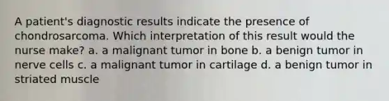 A patient's diagnostic results indicate the presence of chondrosarcoma. Which interpretation of this result would the nurse make? a. a malignant tumor in bone b. a benign tumor in nerve cells c. a malignant tumor in cartilage d. a benign tumor in striated muscle