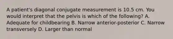 A patient's diagonal conjugate measurement is 10.5 cm. You would interpret that the pelvis is which of the following? A. Adequate for childbearing B. Narrow anterior-posterior C. Narrow transversely D. Larger than normal