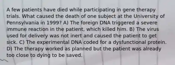 A few patients have died while participating in gene therapy trials. What caused the death of one subject at the University of Pennsylvania in 1999? A) The foreign DNA triggered a severe immune reaction in the patient, which killed him. B) The virus used for delivery was not inert and caused the patient to get sick. C) The experimental DNA coded for a dysfunctional protein. D) The therapy worked as planned but the patient was already too close to dying to be saved.