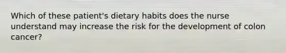 Which of these patient's dietary habits does the nurse understand may increase the risk for the development of colon cancer?