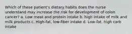 Which of these patient's dietary habits does the nurse understand may increase the risk for development of colon cancer? a. Low meat and protein intake b. high intake of milk and milk products c. High-fat, low-fiber intake d. Low-fat, high carb intake