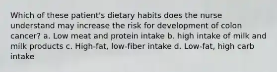 Which of these patient's dietary habits does the nurse understand may increase the risk for development of colon cancer? a. Low meat and protein intake b. high intake of milk and milk products c. High-fat, low-fiber intake d. Low-fat, high carb intake