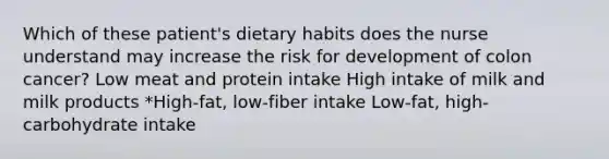 Which of these patient's dietary habits does the nurse understand may increase the risk for development of colon cancer? Low meat and protein intake High intake of milk and milk products *High-fat, low-fiber intake Low-fat, high-carbohydrate intake