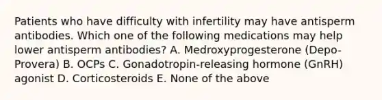 Patients who have difficulty with infertility may have antisperm antibodies. Which one of the following medications may help lower antisperm antibodies? A. Medroxyprogesterone (Depo-Provera) B. OCPs C. Gonadotropin-releasing hormone (GnRH) agonist D. Corticosteroids E. None of the above