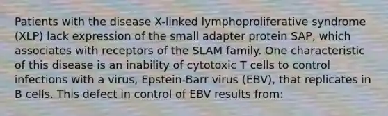 Patients with the disease X-linked lymphoproliferative syndrome (XLP) lack expression of the small adapter protein SAP, which associates with receptors of the SLAM family. One characteristic of this disease is an inability of cytotoxic T cells to control infections with a virus, Epstein-Barr virus (EBV), that replicates in B cells. This defect in control of EBV results from: