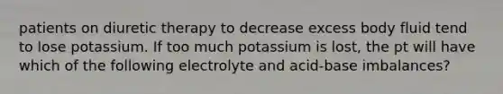 patients on diuretic therapy to decrease excess body fluid tend to lose potassium. If too much potassium is lost, the pt will have which of the following electrolyte and acid-base imbalances?