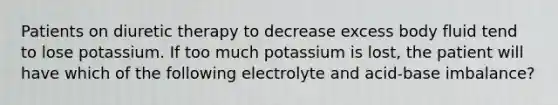 Patients on diuretic therapy to decrease excess body fluid tend to lose potassium. If too much potassium is lost, the patient will have which of the following electrolyte and acid-base imbalance?