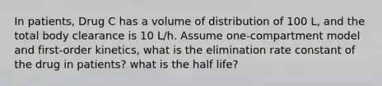 In patients, Drug C has a volume of distribution of 100 L, and the total body clearance is 10 L/h. Assume one-compartment model and first-order kinetics, what is the elimination rate constant of the drug in patients? what is the half life?