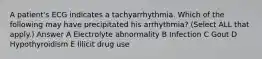 A patient's ECG indicates a tachyarrhythmia. Which of the following may have precipitated his arrhythmia? (Select ALL that apply.) Answer A Electrolyte abnormality B Infection C Gout D Hypothyroidism E Illicit drug use