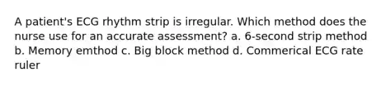 A patient's ECG rhythm strip is irregular. Which method does the nurse use for an accurate assessment? a. 6-second strip method b. Memory emthod c. Big block method d. Commerical ECG rate ruler