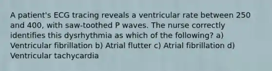 A patient's ECG tracing reveals a ventricular rate between 250 and 400, with saw-toothed P waves. The nurse correctly identifies this dysrhythmia as which of the following? a) Ventricular fibrillation b) Atrial flutter c) Atrial fibrillation d) Ventricular tachycardia