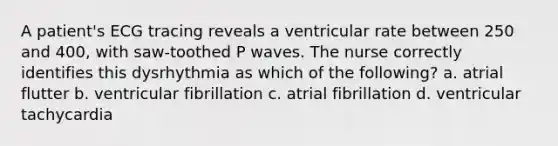 A patient's ECG tracing reveals a ventricular rate between 250 and 400, with saw-toothed P waves. The nurse correctly identifies this dysrhythmia as which of the following? a. atrial flutter b. ventricular fibrillation c. atrial fibrillation d. ventricular tachycardia