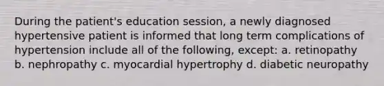 During the patient's education session, a newly diagnosed hypertensive patient is informed that long term complications of hypertension include all of the following, except: a. retinopathy b. nephropathy c. myocardial hypertrophy d. diabetic neuropathy