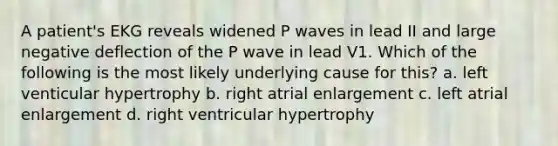 A patient's EKG reveals widened P waves in lead II and large negative deflection of the P wave in lead V1. Which of the following is the most likely underlying cause for this? a. left venticular hypertrophy b. right atrial enlargement c. left atrial enlargement d. right ventricular hypertrophy