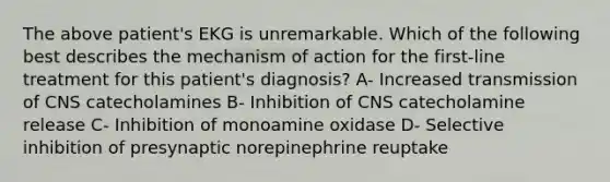 The above patient's EKG is unremarkable. Which of the following best describes the mechanism of action for the first-line treatment for this patient's diagnosis? A- Increased transmission of CNS catecholamines B- Inhibition of CNS catecholamine release C- Inhibition of monoamine oxidase D- Selective inhibition of presynaptic norepinephrine reuptake