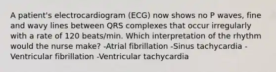 A patient's electrocardiogram (ECG) now shows no P waves, fine and wavy lines between QRS complexes that occur irregularly with a rate of 120 beats/min. Which interpretation of the rhythm would the nurse make? -Atrial fibrillation -Sinus tachycardia -Ventricular fibrillation -Ventricular tachycardia