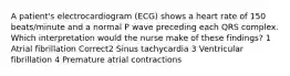 A patient's electrocardiogram (ECG) shows a heart rate of 150 beats/minute and a normal P wave preceding each QRS complex. Which interpretation would the nurse make of these findings? 1 Atrial fibrillation Correct2 Sinus tachycardia 3 Ventricular fibrillation 4 Premature atrial contractions