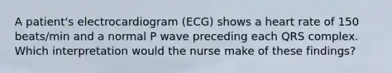 A patient's electrocardiogram (ECG) shows a heart rate of 150 beats/min and a normal P wave preceding each QRS complex. Which interpretation would the nurse make of these findings?