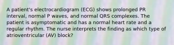 A patient's electrocardiogram (ECG) shows prolonged PR interval, normal P waves, and normal QRS complexes. The patient is asymptomatic and has a normal heart rate and a regular rhythm. The nurse interprets the finding as which type of atrioventricular (AV) block?