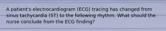 A patient's electrocardiogram (ECG) tracing has changed from sinus tachycardia (ST) to the following rhythm. What should the nurse conclude from the ECG finding?