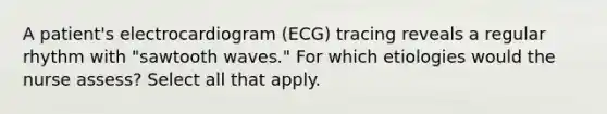 A patient's electrocardiogram (ECG) tracing reveals a regular rhythm with "sawtooth waves." For which etiologies would the nurse assess? Select all that apply.