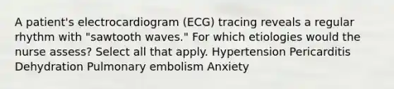 A patient's electrocardiogram (ECG) tracing reveals a regular rhythm with "sawtooth waves." For which etiologies would the nurse assess? Select all that apply. Hypertension Pericarditis Dehydration Pulmonary embolism Anxiety